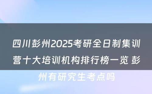 四川彭州2025考研全日制集训营十大培训机构排行榜一览 彭州有研究生考点吗