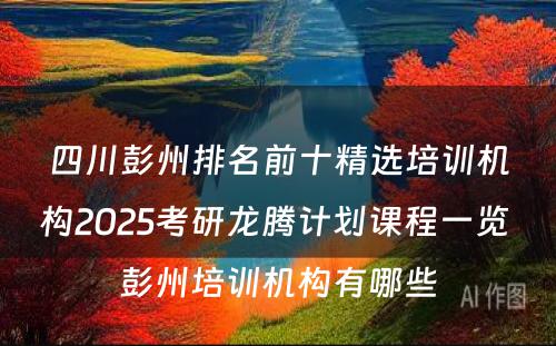 四川彭州排名前十精选培训机构2025考研龙腾计划课程一览 彭州培训机构有哪些