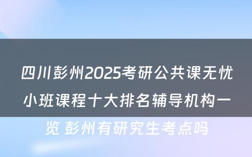 四川彭州2025考研公共课无忧小班课程十大排名辅导机构一览 彭州有研究生考点吗