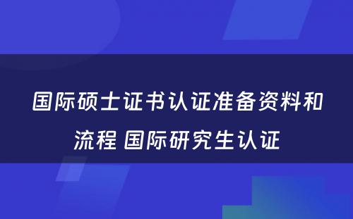 国际硕士证书认证准备资料和流程 国际研究生认证