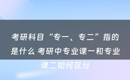 考研科目“专一、专二”指的是什么 考研中专业课一和专业课二如何区分