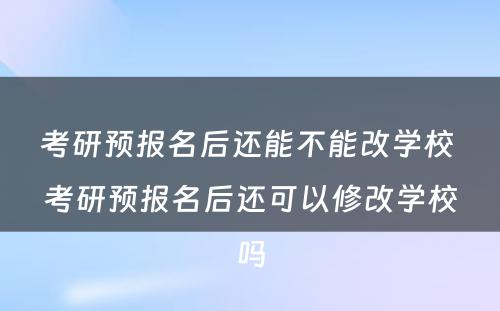 考研预报名后还能不能改学校 考研预报名后还可以修改学校吗