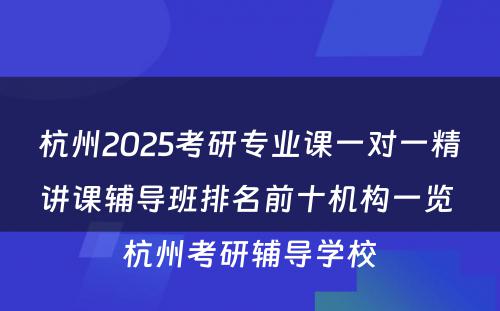 杭州2025考研专业课一对一精讲课辅导班排名前十机构一览 杭州考研辅导学校