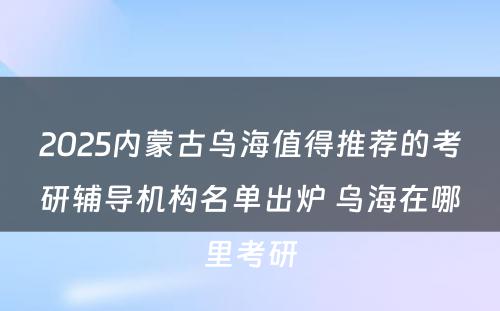 2025内蒙古乌海值得推荐的考研辅导机构名单出炉 乌海在哪里考研