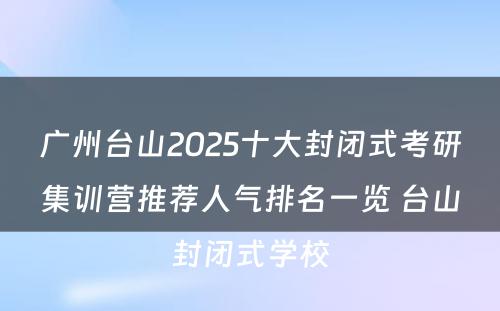 广州台山2025十大封闭式考研集训营推荐人气排名一览 台山封闭式学校