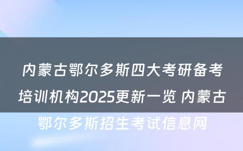 内蒙古鄂尔多斯四大考研备考培训机构2025更新一览 内蒙古鄂尔多斯招生考试信息网