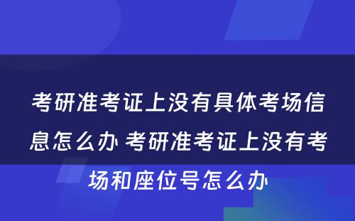 考研准考证上没有具体考场信息怎么办 考研准考证上没有考场和座位号怎么办