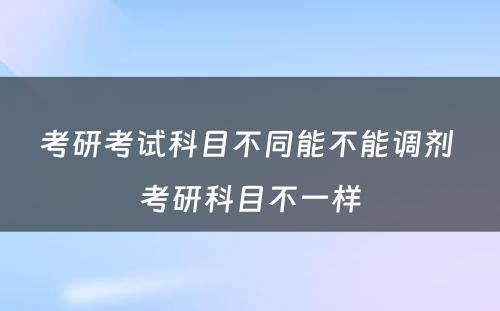 考研考试科目不同能不能调剂 考研科目不一样