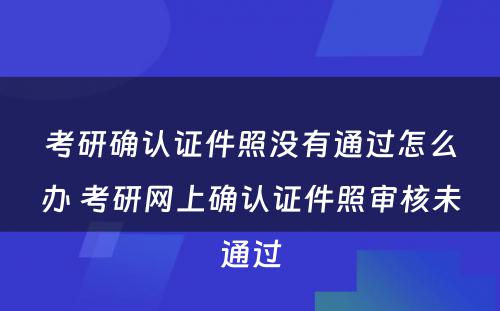 考研确认证件照没有通过怎么办 考研网上确认证件照审核未通过