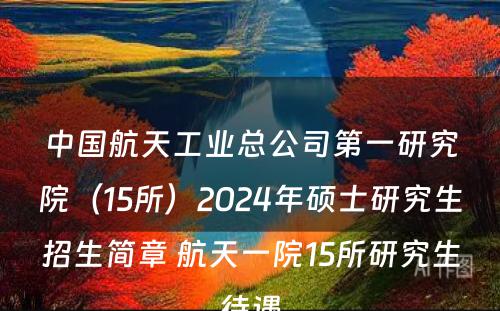 中国航天工业总公司第一研究院（15所）2024年硕士研究生招生简章 航天一院15所研究生待遇