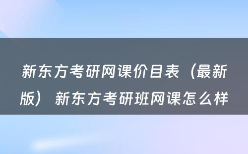 新东方考研网课价目表（最新版） 新东方考研班网课怎么样