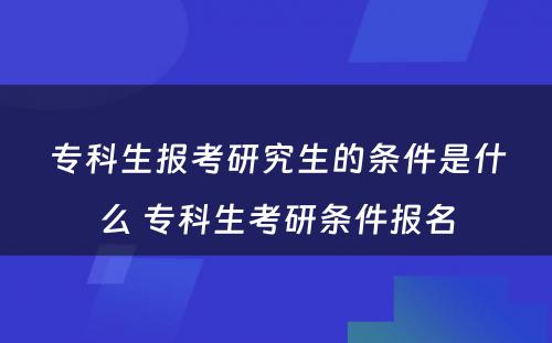 专科生报考研究生的条件是什么 专科生考研条件报名