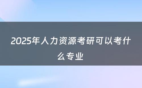 2025年人力资源考研可以考什么专业 