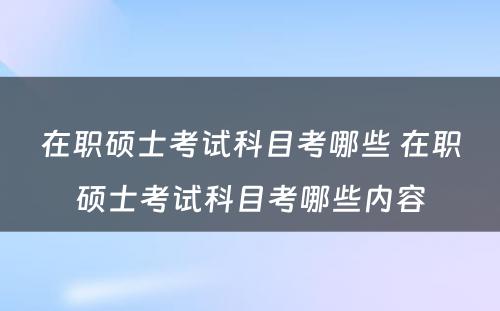 在职硕士考试科目考哪些 在职硕士考试科目考哪些内容