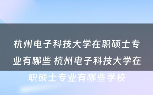 杭州电子科技大学在职硕士专业有哪些 杭州电子科技大学在职硕士专业有哪些学校