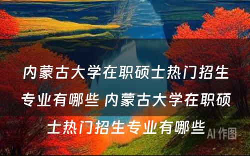 内蒙古大学在职硕士热门招生专业有哪些 内蒙古大学在职硕士热门招生专业有哪些