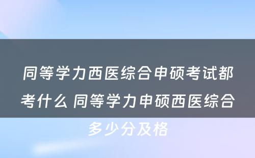 同等学力西医综合申硕考试都考什么 同等学力申硕西医综合多少分及格