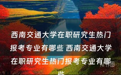 西南交通大学在职研究生热门报考专业有哪些 西南交通大学在职研究生热门报考专业有哪些