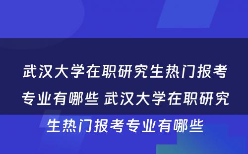 武汉大学在职研究生热门报考专业有哪些 武汉大学在职研究生热门报考专业有哪些