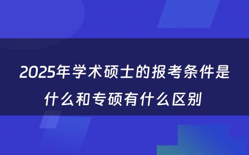 2025年学术硕士的报考条件是什么和专硕有什么区别 