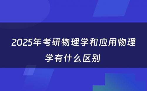 2025年考研物理学和应用物理学有什么区别 