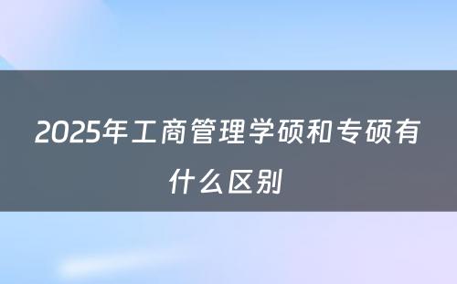 2025年工商管理学硕和专硕有什么区别 