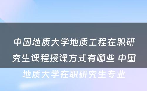 中国地质大学地质工程在职研究生课程授课方式有哪些 中国地质大学在职研究生专业