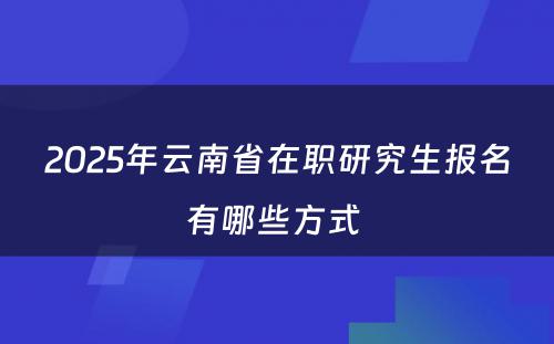 2025年云南省在职研究生报名有哪些方式 