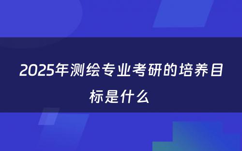 2025年测绘专业考研的培养目标是什么 