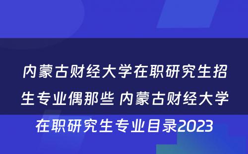 内蒙古财经大学在职研究生招生专业偶那些 内蒙古财经大学在职研究生专业目录2023