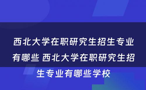 西北大学在职研究生招生专业有哪些 西北大学在职研究生招生专业有哪些学校