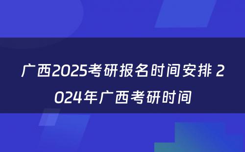 广西2025考研报名时间安排 2024年广西考研时间