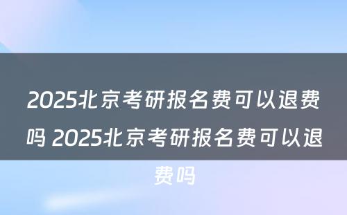 2025北京考研报名费可以退费吗 2025北京考研报名费可以退费吗