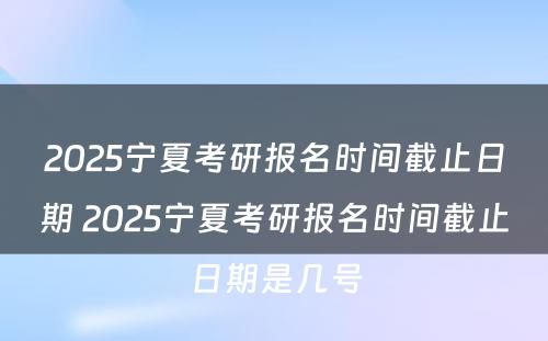 2025宁夏考研报名时间截止日期 2025宁夏考研报名时间截止日期是几号