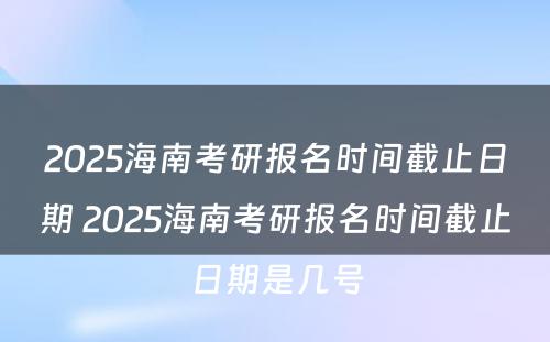2025海南考研报名时间截止日期 2025海南考研报名时间截止日期是几号