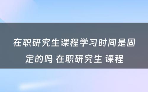 在职研究生课程学习时间是固定的吗 在职研究生 课程