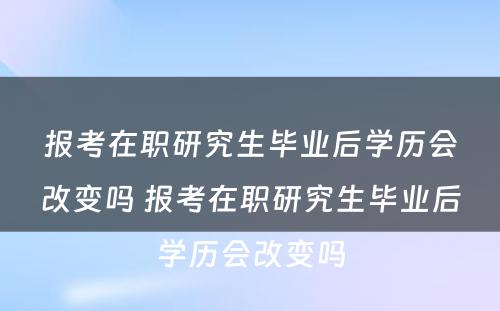 报考在职研究生毕业后学历会改变吗 报考在职研究生毕业后学历会改变吗