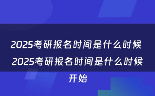 2025考研报名时间是什么时候 2025考研报名时间是什么时候开始