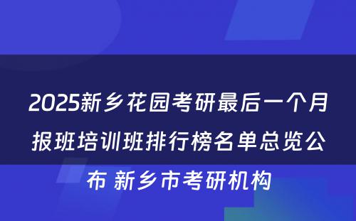 2025新乡花园考研最后一个月报班培训班排行榜名单总览公布 新乡市考研机构