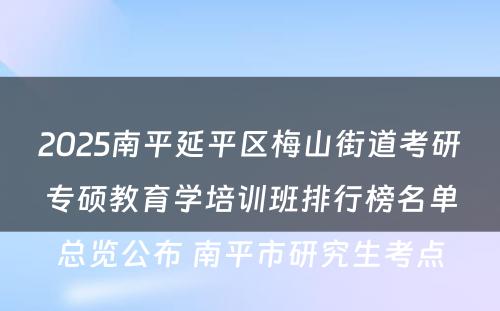 2025南平延平区梅山街道考研专硕教育学培训班排行榜名单总览公布 南平市研究生考点