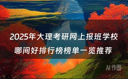 2025年大理考研网上报班学校哪间好排行榜榜单一览推荐 