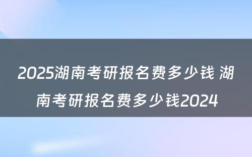 2025湖南考研报名费多少钱 湖南考研报名费多少钱2024