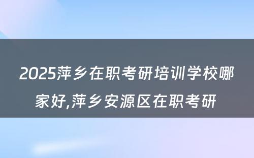 2025萍乡在职考研培训学校哪家好,萍乡安源区在职考研 