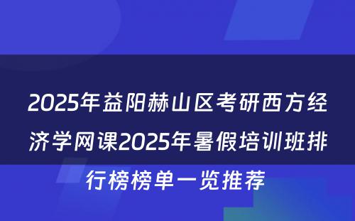 2025年益阳赫山区考研西方经济学网课2025年暑假培训班排行榜榜单一览推荐 