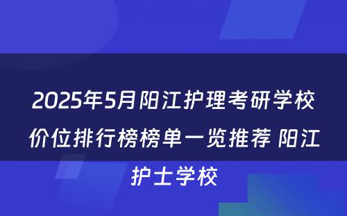 2025年5月阳江护理考研学校价位排行榜榜单一览推荐 阳江护士学校
