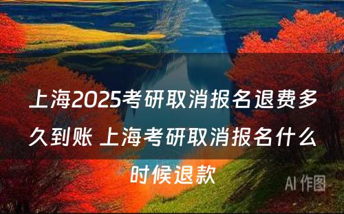 上海2025考研取消报名退费多久到账 上海考研取消报名什么时候退款