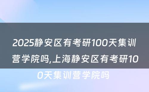 2025静安区有考研100天集训营学院吗,上海静安区有考研100天集训营学院吗 