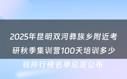 2025年昆明双河彝族乡附近考研秋季集训营100天培训多少钱排行榜名单总览公布 