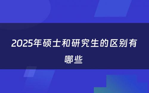 2025年硕士和研究生的区别有哪些 