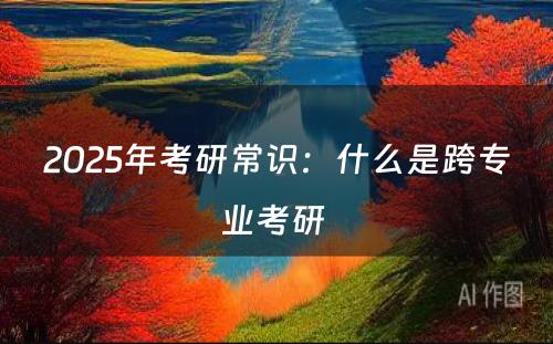 2025年考研常识：什么是跨专业考研 